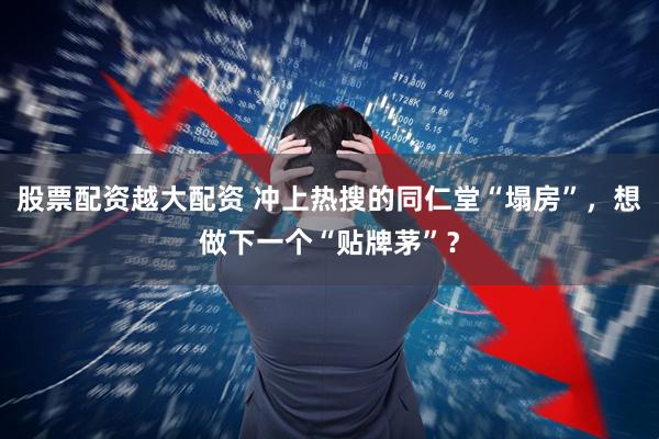 股票配资越大配资 冲上热搜的同仁堂“塌房”，想做下一个“贴牌茅”？
