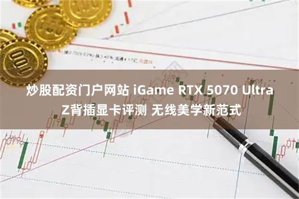 炒股配资门户网站 iGame RTX 5070 Ultra Z背插显卡评测 无线美学新范式