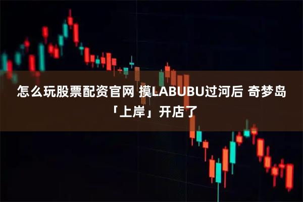 怎么玩股票配资官网 摸LABUBU过河后 奇梦岛「上岸」开店了