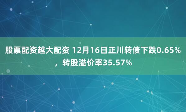 股票配资越大配资 12月16日正川转债下跌0.65%，转股溢价率35.57%
