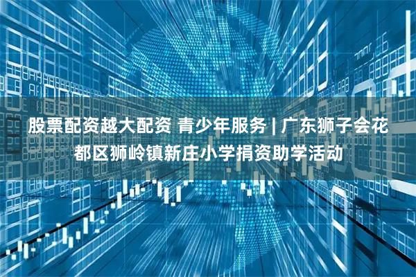 股票配资越大配资 青少年服务 | 广东狮子会花都区狮岭镇新庄小学捐资助学活动