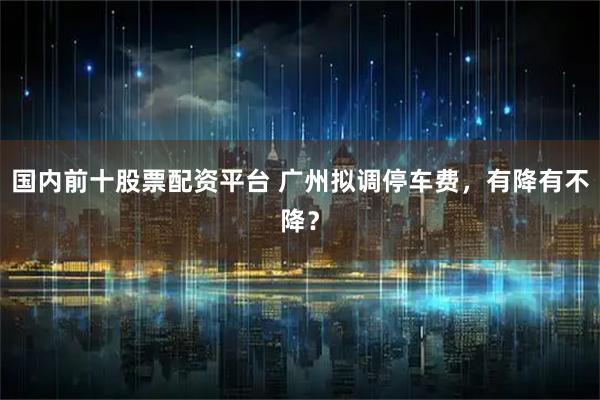 国内前十股票配资平台 广州拟调停车费，有降有不降？