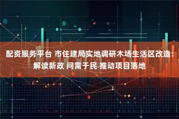 配资服务平台 市住建局实地调研木场生活区改造：解读新政 问需于民 推动项目落地
