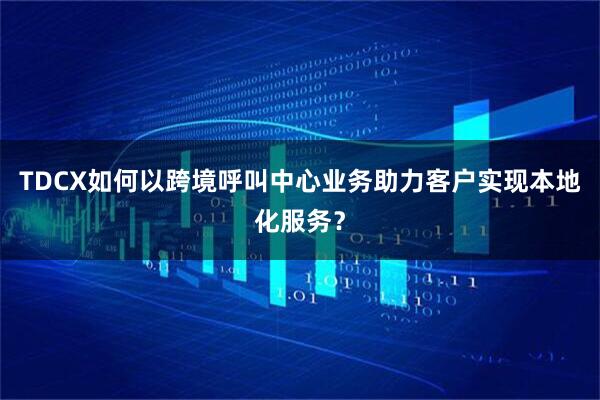 TDCX如何以跨境呼叫中心业务助力客户实现本地化服务？