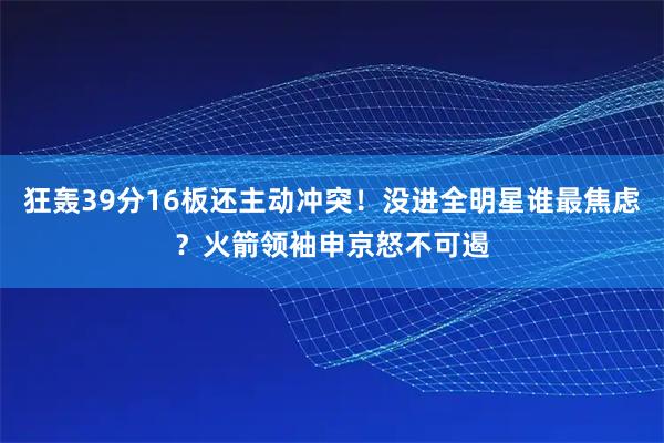 狂轰39分16板还主动冲突！没进全明星谁最焦虑？火箭领袖申京怒不可遏