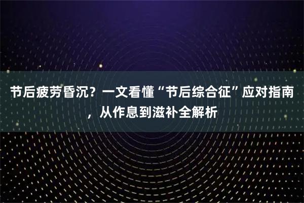节后疲劳昏沉？一文看懂“节后综合征”应对指南，从作息到滋补全解析