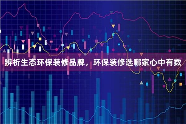 辨析生态环保装修品牌，环保装修选哪家心中有数