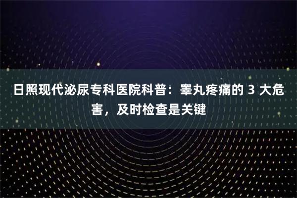 日照现代泌尿专科医院科普：睾丸疼痛的 3 大危害，及时检查是关键