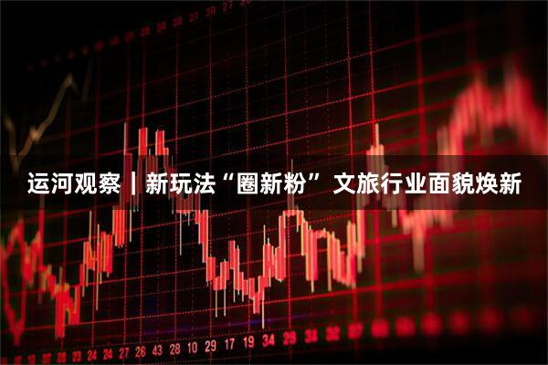 运河观察｜新玩法“圈新粉” 文旅行业面貌焕新