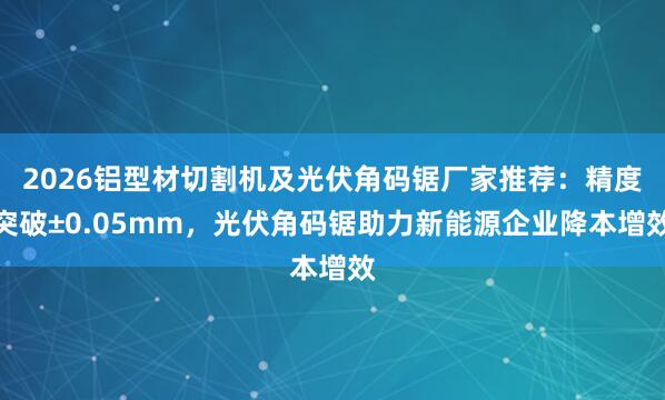 2026铝型材切割机及光伏角码锯厂家推荐：精度突破±0.05mm，光伏角码锯助力新能源企业降本增效