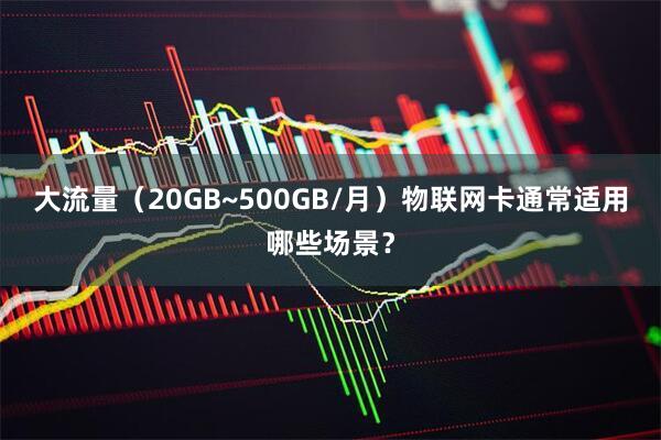 大流量（20GB~500GB/月）物联网卡通常适用哪些场景？