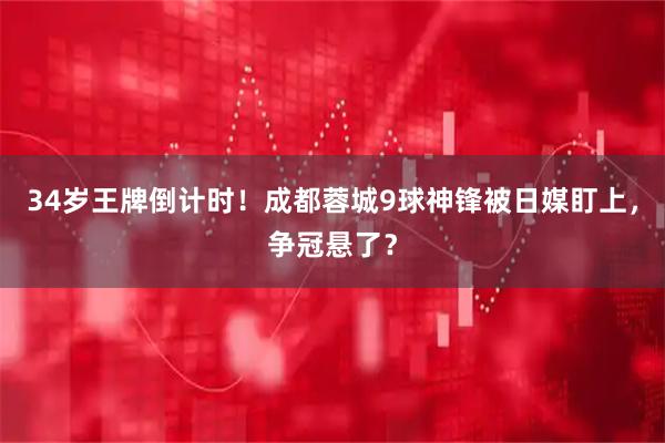 34岁王牌倒计时！成都蓉城9球神锋被日媒盯上，争冠悬了？