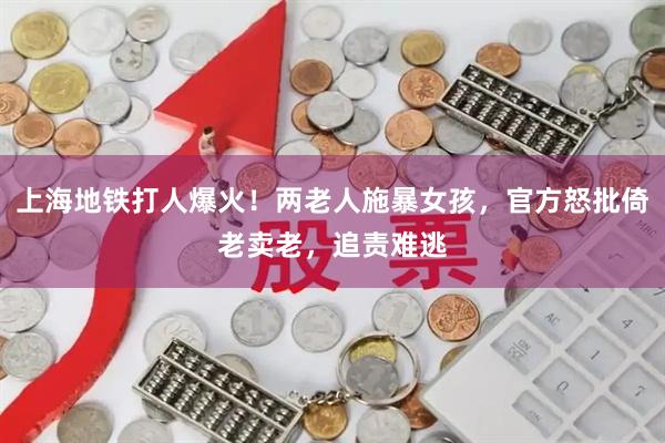 上海地铁打人爆火！两老人施暴女孩，官方怒批倚老卖老，追责难逃