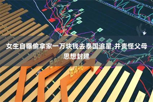 女生自曝偷拿家一万块钱去泰国追星,并责怪父母思想封建
